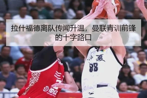 拉什福德离队传闻升温，曼联青训前锋的十字路口